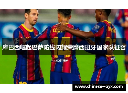 库巴西崛起巴萨防线闪耀荣膺西班牙国家队征召 库巴西崛起巴萨防线闪耀荣膺西班牙国家队征召