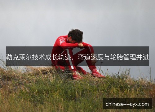 勒克莱尔技术成长轨迹，弯道速度与轮胎管理并进
